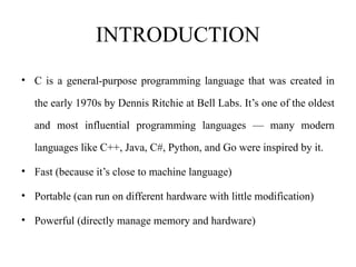 INTRODUCTION
• C is a general-purpose programming language that was created in
the early 1970s by Dennis Ritchie at Bell Labs. It’s one of the oldest
and most influential programming languages — many modern
languages like C++, Java, C#, Python, and Go were inspired by it.
• Fast (because it’s close to machine language)
• Portable (can run on different hardware with little modification)
• Powerful (directly manage memory and hardware)
 