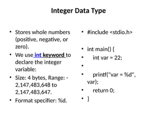 Integer Data Type
• Stores whole numbers
(positive, negative, or
zero).
• We use int keyword to
declare the integer
variable:
• Size: 4 bytes, Range: -
2,147,483,648 to
2,147,483,647.
• Format specifier: %d.
• #include <stdio.h>
• int main() {
• int var = 22;
•
• printf("var = %d",
var);
• return 0;
• }
 