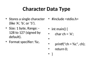 Character Data Type
• Stores a single character
(like ‘A’, ‘b’, or ‘5’).
• Size: 1 byte, Range: -
128 to 127 (signed by
default).
• Format specifier: %c.
• #include <stdio.h>
• int main() {
• char ch = 'A';
•
• printf("ch = %c", ch);
• return 0;
• }
 