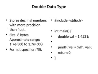 Double Data Type
• Stores decimal numbers
with more precision
than float.
• Size: 8 bytes,
Approximate range:
1.7e-308 to 1.7e+308.
• Format specifier: %lf.
• #include <stdio.h>
• int main() {
• double val = 1.4521;
•
• printf("val = %lf", val);
• return 0;
• }
 