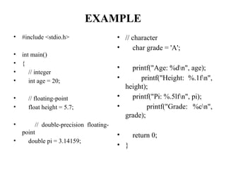 EXAMPLE
• #include <stdio.h>
• int main()
• {
• // integer
• int age = 20;
• // floating-point
• float height = 5.7;
• // double-precision floating-
point
• double pi = 3.14159;
• // character
• char grade = 'A';
• printf("Age: %dn", age);
• printf("Height: %.1fn",
height);
• printf("Pi: %.5lfn", pi);
• printf("Grade: %cn",
grade);
• return 0;
• }
 