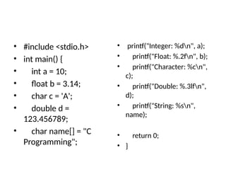 • #include <stdio.h>
• int main() {
• int a = 10;
• float b = 3.14;
• char c = 'A';
• double d =
123.456789;
• char name[] = "C
Programming";
• printf("Integer: %dn", a);
• printf("Float: %.2fn", b);
• printf("Character: %cn",
c);
• printf("Double: %.3lfn",
d);
• printf("String: %sn",
name);
• return 0;
• }
 