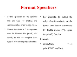 Format Specifiers
• Format specifiers are the symbols
that are used for printing and
scanning values of given data types.
• Format specifiers in C are symbols
used in functions like printf() and
scanf() to tell the compiler what
type of data is being input or output.
• For example, to output the
value of an int variable, use the
format specifier %d surrounded
by double quotes (""), inside
the printf() function
Example
• int myNum = 15;
printf("%d", myNum);
 