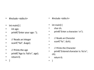 • #include <stdio.h>
• int main() {
• int age;
• printf("Enter your age: ");
•
• // Reads an integer
• scanf("%d", &age);
•
• // Prints the age
• printf("Age is: %dn", age);
• return 0;
• }
• #include <stdio.h>
• int main() {
• char ch;
• printf("Enter a character: n");
•
• // Reads an Character
• scanf("%c", &ch);
•
• // Prints the Character
• printf("Entered character is: %cn",
ch);
• return 0;
• }
 