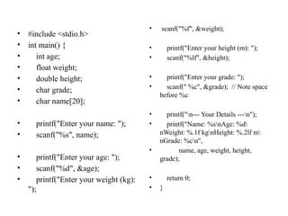 • #include <stdio.h>
• int main() {
• int age;
• float weight;
• double height;
• char grade;
• char name[20];
• printf("Enter your name: ");
• scanf("%s", name);
• printf("Enter your age: ");
• scanf("%d", &age);
• printf("Enter your weight (kg):
");
• scanf("%f", &weight);
• printf("Enter your height (m): ");
• scanf("%lf", &height);
• printf("Enter your grade: ");
• scanf(" %c", &grade); // Note space
before %c
• printf("n--- Your Details ---n");
• printf("Name: %snAge: %d
nWeight: %.1f kgnHeight: %.2lf m
nGrade: %cn",
• name, age, weight, height,
grade);
• return 0;
• }
 