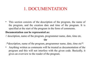 1. DOCUMENTATION
• This section consists of the description of the program, the name of
the program, and the creation date and time of the program. It is
specified at the start of the program in the form of comments.
Documentation can be represented as:
// description, name of the program, programmer name, date, time etc.
Or
/*description, name of the program, programmer name, date, time etc*/
• Anything written as comments will be treated as documentation of the
program and this will not interfere with the given code. Basically, it
gives an overview to the reader of the program.
 