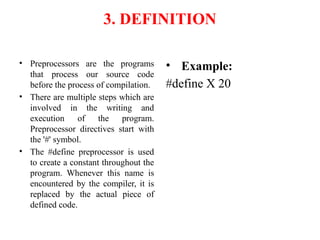 3. DEFINITION
• Preprocessors are the programs
that process our source code
before the process of compilation.
• There are multiple steps which are
involved in the writing and
execution of the program.
Preprocessor directives start with
the '#' symbol.
• The #define preprocessor is used
to create a constant throughout the
program. Whenever this name is
encountered by the compiler, it is
replaced by the actual piece of
defined code.
• Example:
#define X 20
 