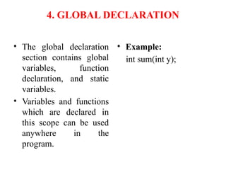 4. GLOBAL DECLARATION
• The global declaration
section contains global
variables, function
declaration, and static
variables.
• Variables and functions
which are declared in
this scope can be used
anywhere in the
program.
• Example:
int sum(int y);
 