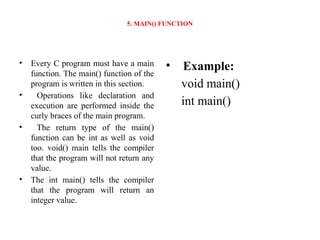 5. MAIN() FUNCTION
• Every C program must have a main
function. The main() function of the
program is written in this section.
• Operations like declaration and
execution are performed inside the
curly braces of the main program.
• The return type of the main()
function can be int as well as void
too. void() main tells the compiler
that the program will not return any
value.
• The int main() tells the compiler
that the program will return an
integer value.
• Example:
void main()
int main()
 