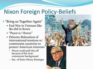 Nixon Foreign Policy-Beliefs
 “Bring us Together Again”
 End War in Vietnam like
Ike did in Korea
 “Peace w/ Honor”
 Détente-Relaxation of
international tensions w/
communist countries to
protect American interests
 Nixon could pull this off
because of his Anti-
communist background
 Sec. of State-Henry Kissinger
 