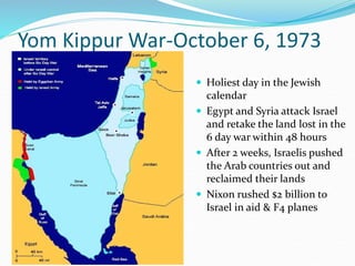 Yom Kippur War-October 6, 1973
 Holiest day in the Jewish
calendar
 Egypt and Syria attack Israel
and retake the land lost in the
6 day war within 48 hours
 After 2 weeks, Israelis pushed
the Arab countries out and
reclaimed their lands
 Nixon rushed $2 billion to
Israel in aid & F4 planes
 