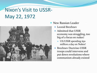 Nixon’s Visit to USSR-
May 22, 1972
 New Russian Leader
 Leonid Brezhnev
 Admitted that USSR
economy was struggling, too
big of a focus on nukes!
 US/USSR spending $50
million a day on Nukes!
 Brezhnev Doctrine-USSR
troops could intervene and
put down revolutions where
communism already existed
 