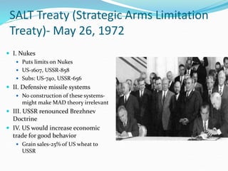 SALT Treaty (Strategic Arms Limitation
Treaty)- May 26, 1972
 I. Nukes
 Puts limits on Nukes
 US-1607, USSR-858
 Subs: US-740, USSR-656
 II. Defensive missile systems
 No construction of these systems-
might make MAD theory irrelevant
 III. USSR renounced Brezhnev
Doctrine
 IV. US would increase economic
trade for good behavior
 Grain sales-25% of US wheat to
USSR
 