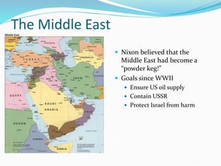 The Middle East
 Nixon believed that the
Middle East had become a
“powder keg!”
 Goals since WWII
 Ensure US oil supply
 Contain USSR
 Protect Israel from harm
 