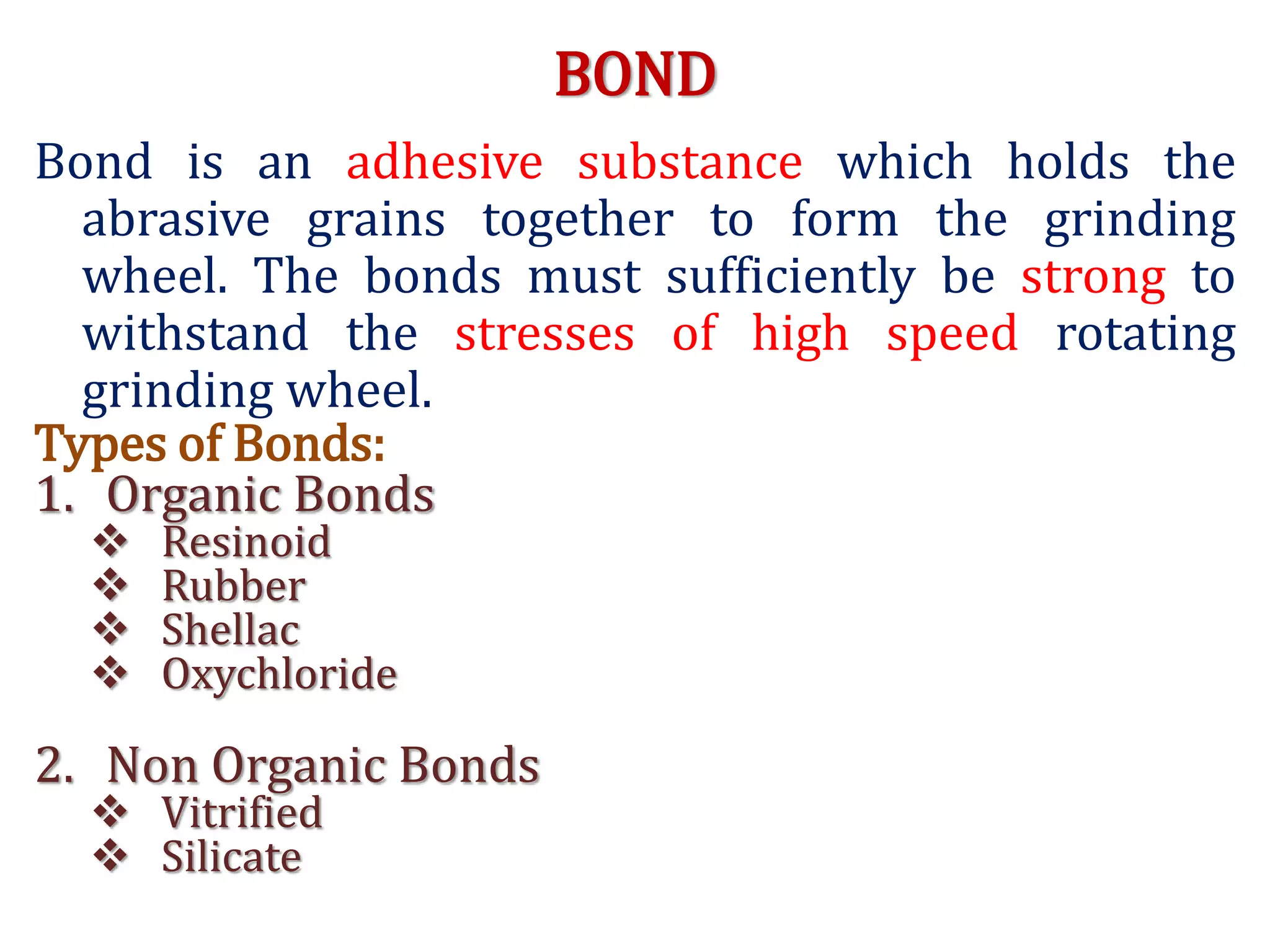 BOND
Bond is an adhesive substance which holds the
abrasive grains together to form the grinding
wheel. The bonds must sufficiently be strong to
withstand the stresses of high speed rotating
grinding wheel.
Types of Bonds:
1. Organic Bonds
 Resinoid
 Rubber
 Shellac
 Oxychloride
2. Non Organic Bonds
 Vitrified
 Silicate
 