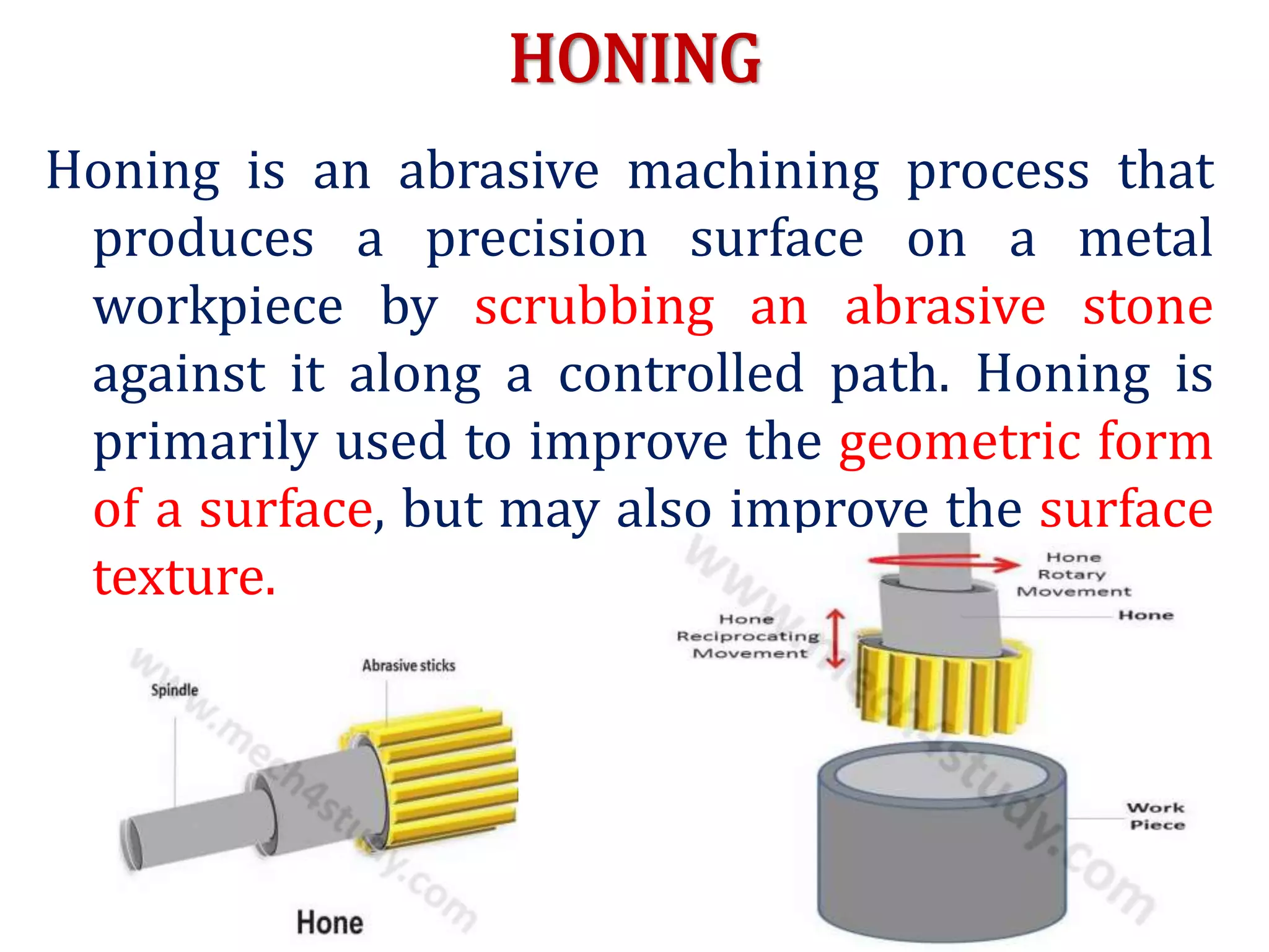 HONING
Honing is an abrasive machining process that
produces a precision surface on a metal
workpiece by scrubbing an abrasive stone
against it along a controlled path. Honing is
primarily used to improve the geometric form
of a surface, but may also improve the surface
texture.
 