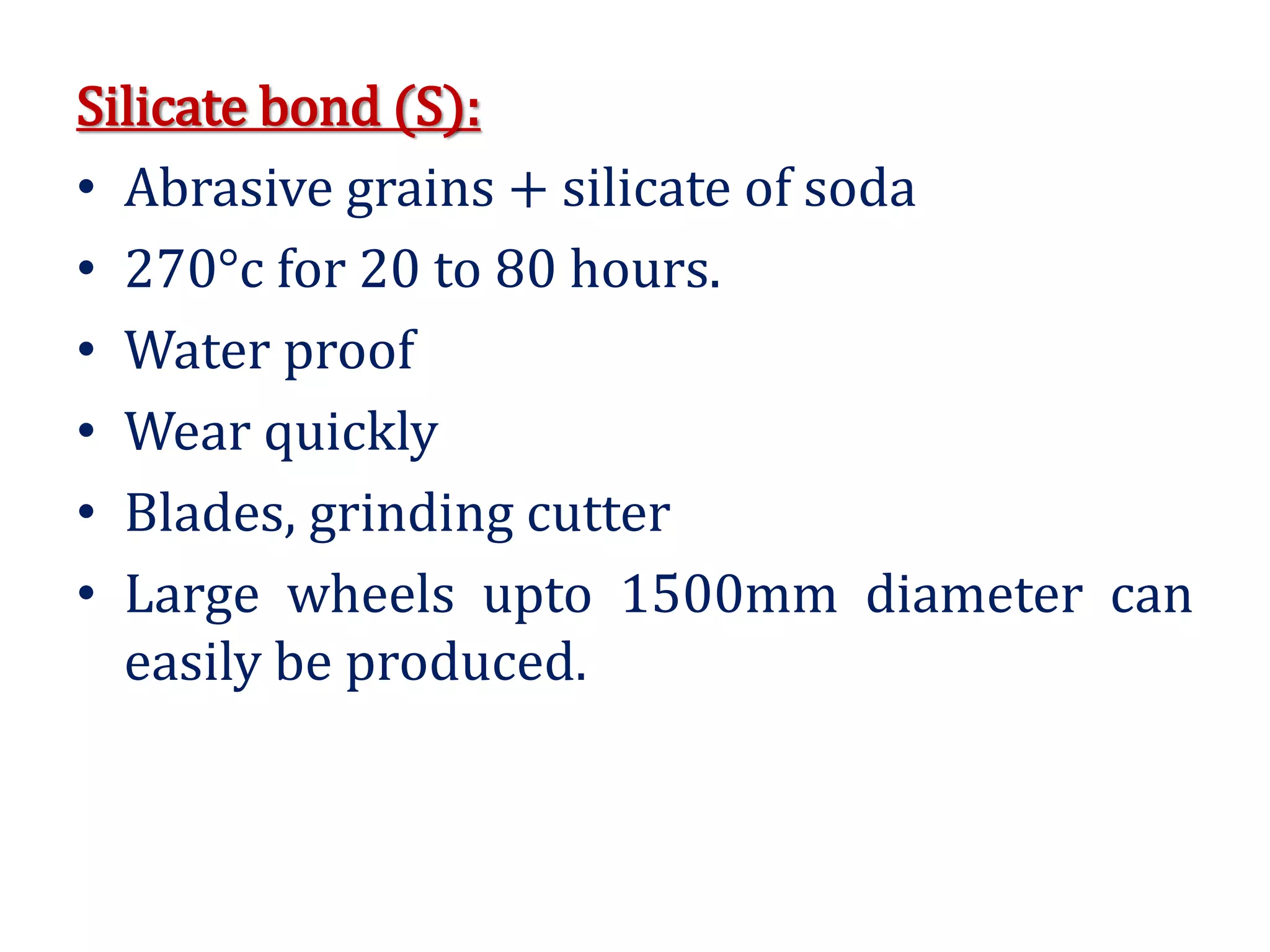 Silicate bond (S):
• Abrasive grains + silicate of soda
• 270°c for 20 to 80 hours.
• Water proof
• Wear quickly
• Blades, grinding cutter
• Large wheels upto 1500mm diameter can
easily be produced.
 