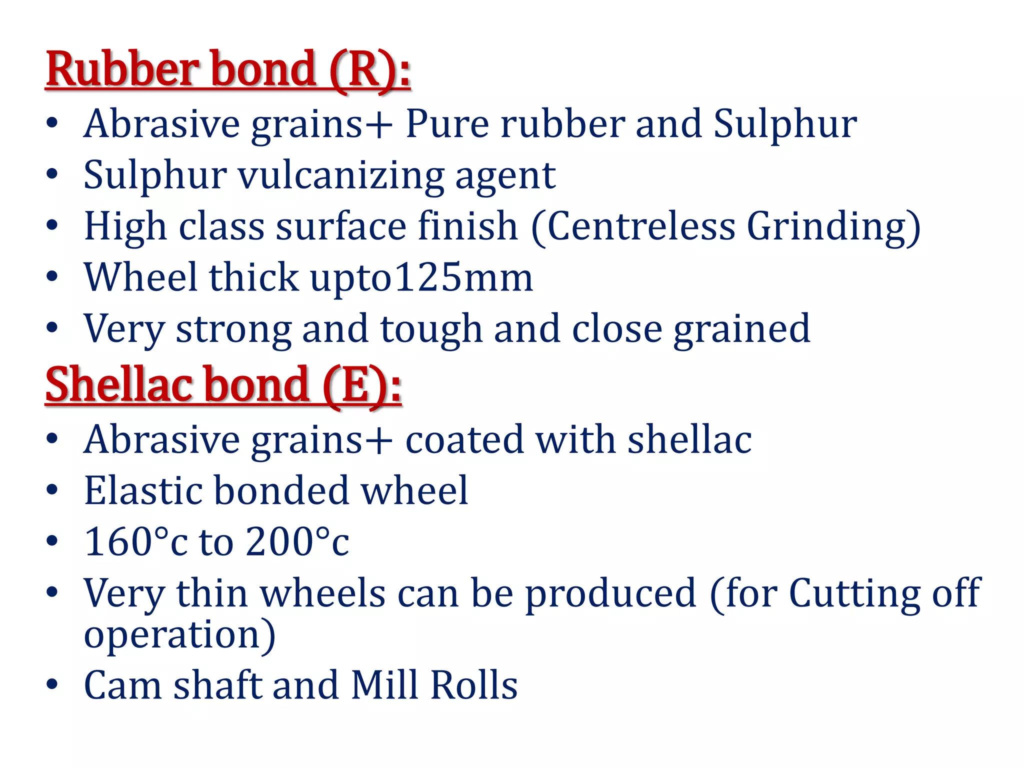 Rubber bond (R):
• Abrasive grains+ Pure rubber and Sulphur
• Sulphur vulcanizing agent
• High class surface finish (Centreless Grinding)
• Wheel thick upto125mm
• Very strong and tough and close grained
Shellac bond (E):
• Abrasive grains+ coated with shellac
• Elastic bonded wheel
• 160°c to 200°c
• Very thin wheels can be produced (for Cutting off
operation)
• Cam shaft and Mill Rolls
 