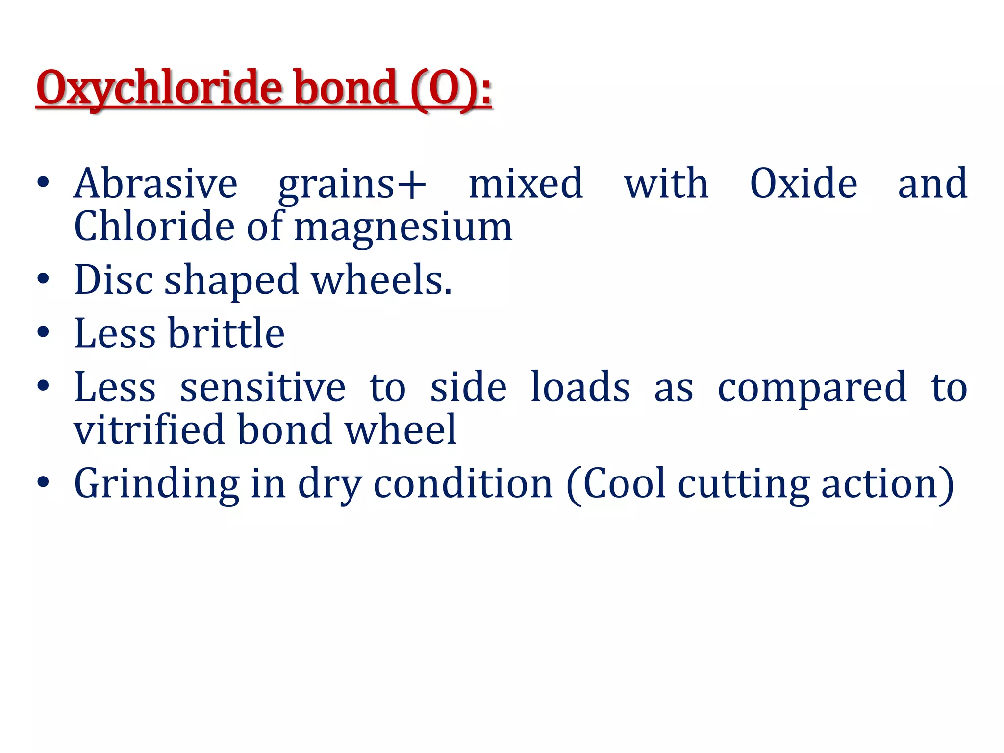 Oxychloride bond (O):
• Abrasive grains+ mixed with Oxide and
Chloride of magnesium
• Disc shaped wheels.
• Less brittle
• Less sensitive to side loads as compared to
vitrified bond wheel
• Grinding in dry condition (Cool cutting action)
 
