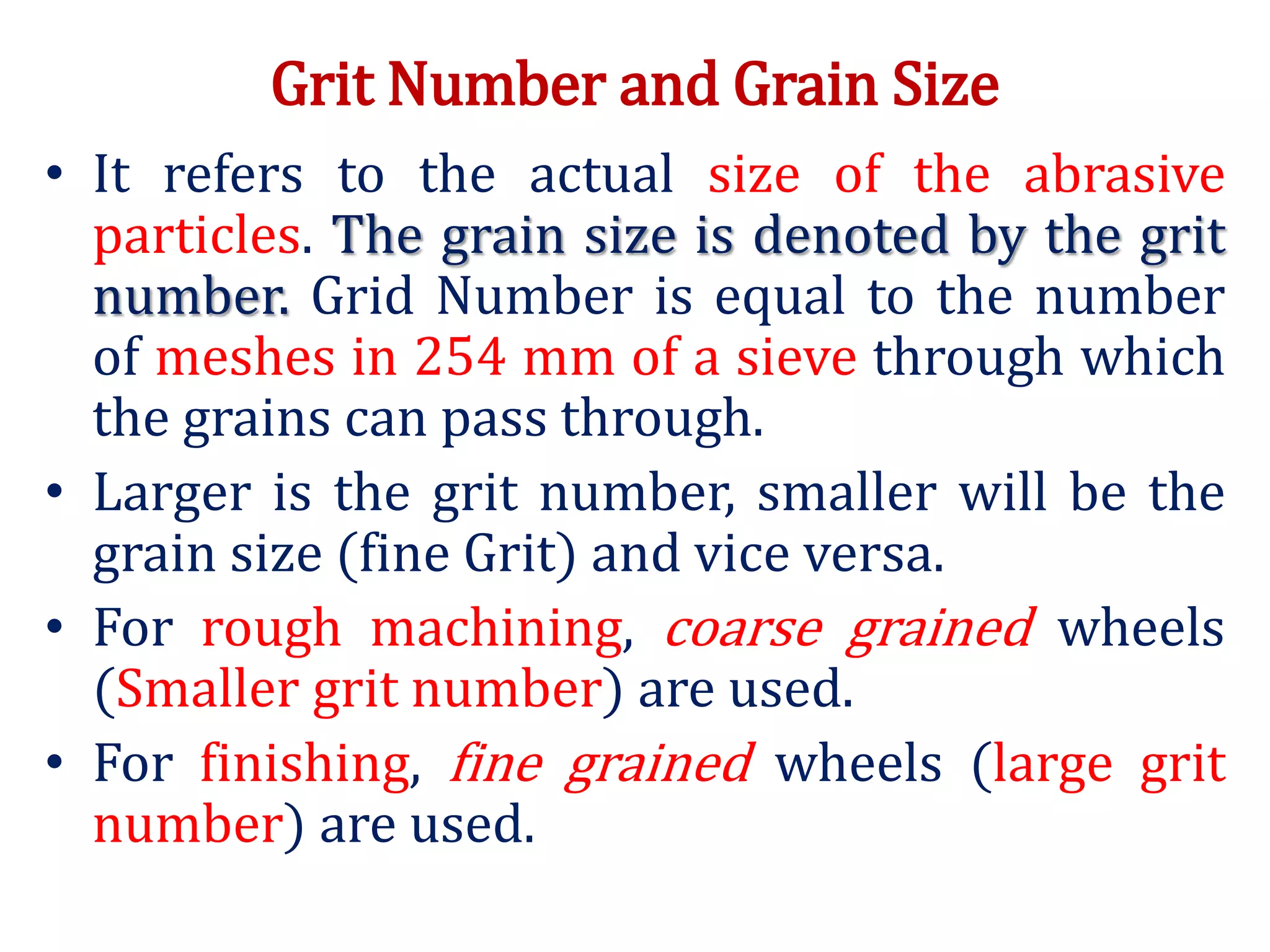 Grit Number and Grain Size
• It refers to the actual size of the abrasive
particles. The grain size is denoted by the grit
number. Grid Number is equal to the number
of meshes in 254 mm of a sieve through which
the grains can pass through.
• Larger is the grit number, smaller will be the
grain size (fine Grit) and vice versa.
• For rough machining, coarse grained wheels
(Smaller grit number) are used.
• For finishing, fine grained wheels (large grit
number) are used.
 