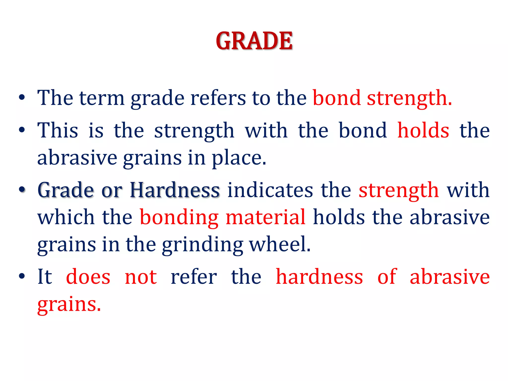 GRADE
• The term grade refers to the bond strength.
• This is the strength with the bond holds the
abrasive grains in place.
• Grade or Hardness indicates the strength with
which the bonding material holds the abrasive
grains in the grinding wheel.
• It does not refer the hardness of abrasive
grains.
 