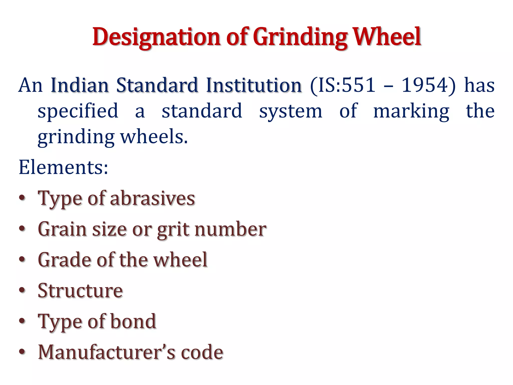 Designation of Grinding Wheel
An Indian Standard Institution (IS:551 – 1954) has
specified a standard system of marking the
grinding wheels.
Elements:
• Type of abrasives
• Grain size or grit number
• Grade of the wheel
• Structure
• Type of bond
• Manufacturer’s code
 