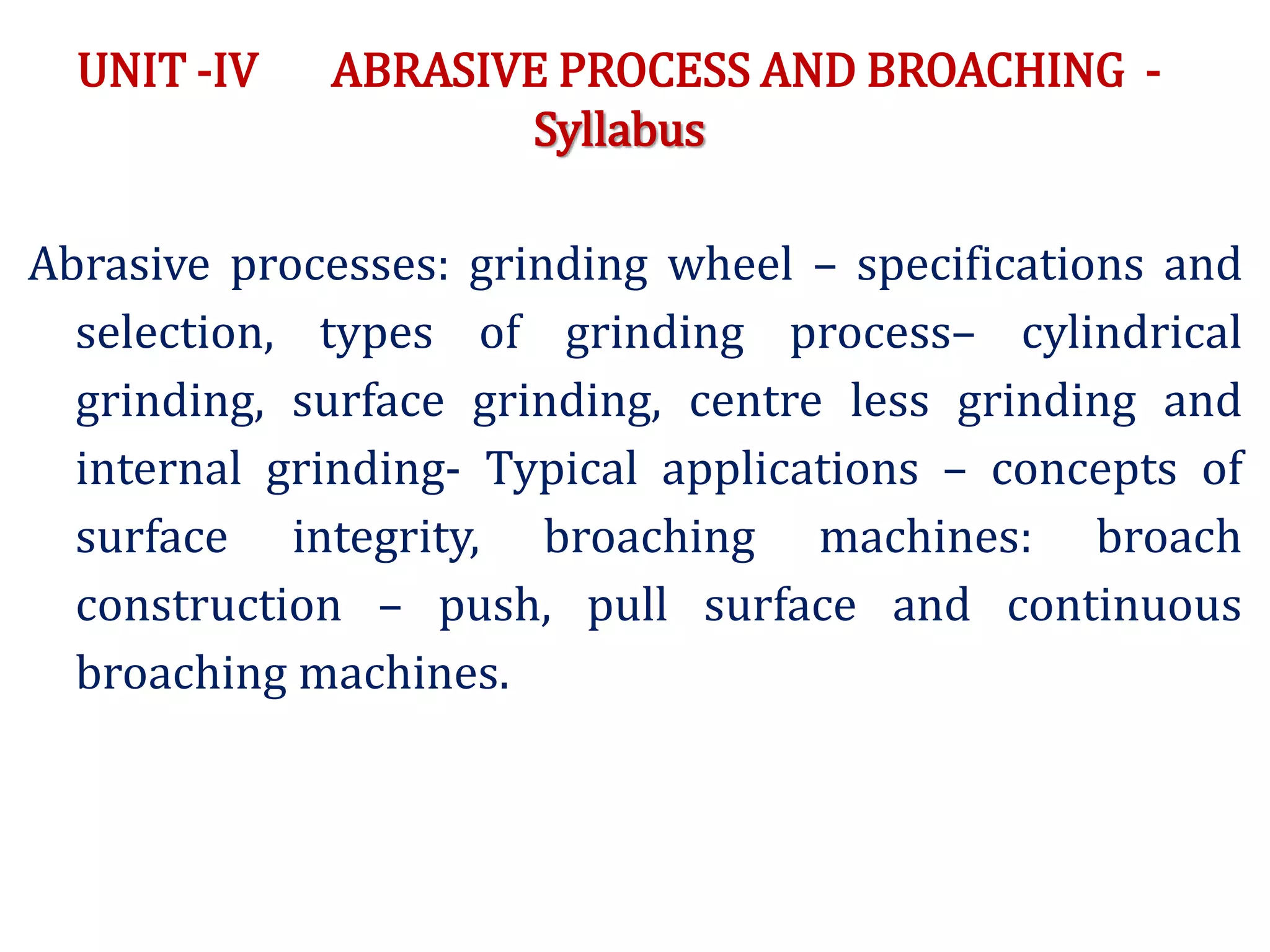 UNIT -IV ABRASIVE PROCESS AND BROACHING -
Syllabus
Abrasive processes: grinding wheel – specifications and
selection, types of grinding process– cylindrical
grinding, surface grinding, centre less grinding and
internal grinding- Typical applications – concepts of
surface integrity, broaching machines: broach
construction – push, pull surface and continuous
broaching machines.
 