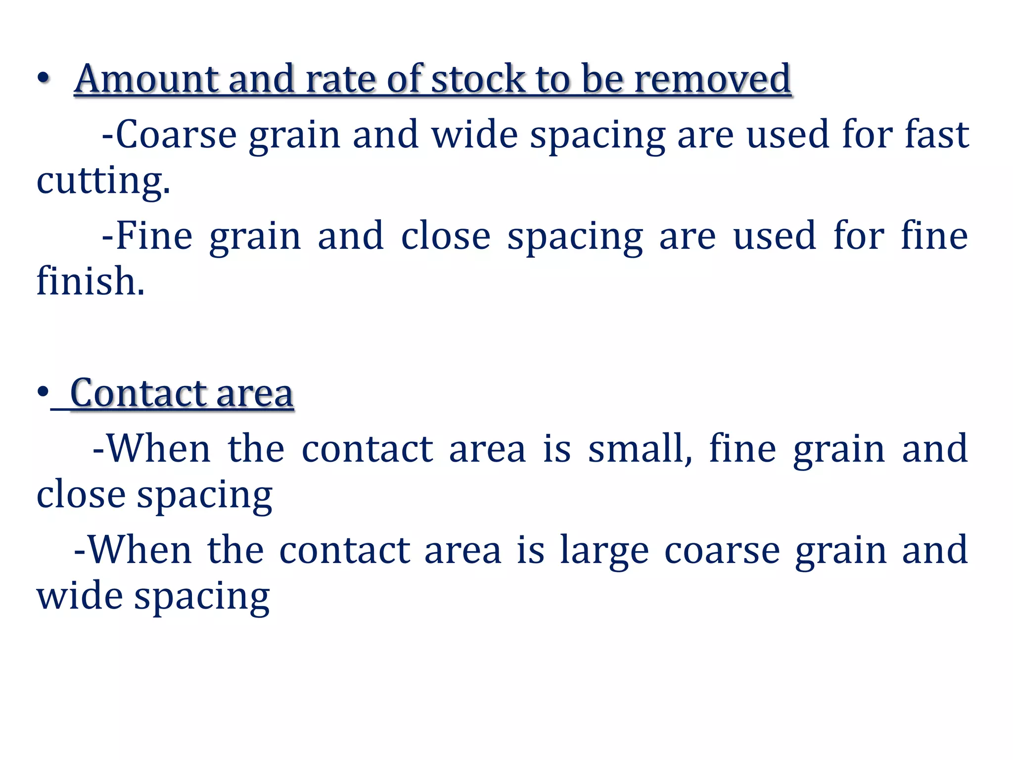 • Amount and rate of stock to be removed
-Coarse grain and wide spacing are used for fast
cutting.
-Fine grain and close spacing are used for fine
finish.
• Contact area
-When the contact area is small, fine grain and
close spacing
-When the contact area is large coarse grain and
wide spacing
 