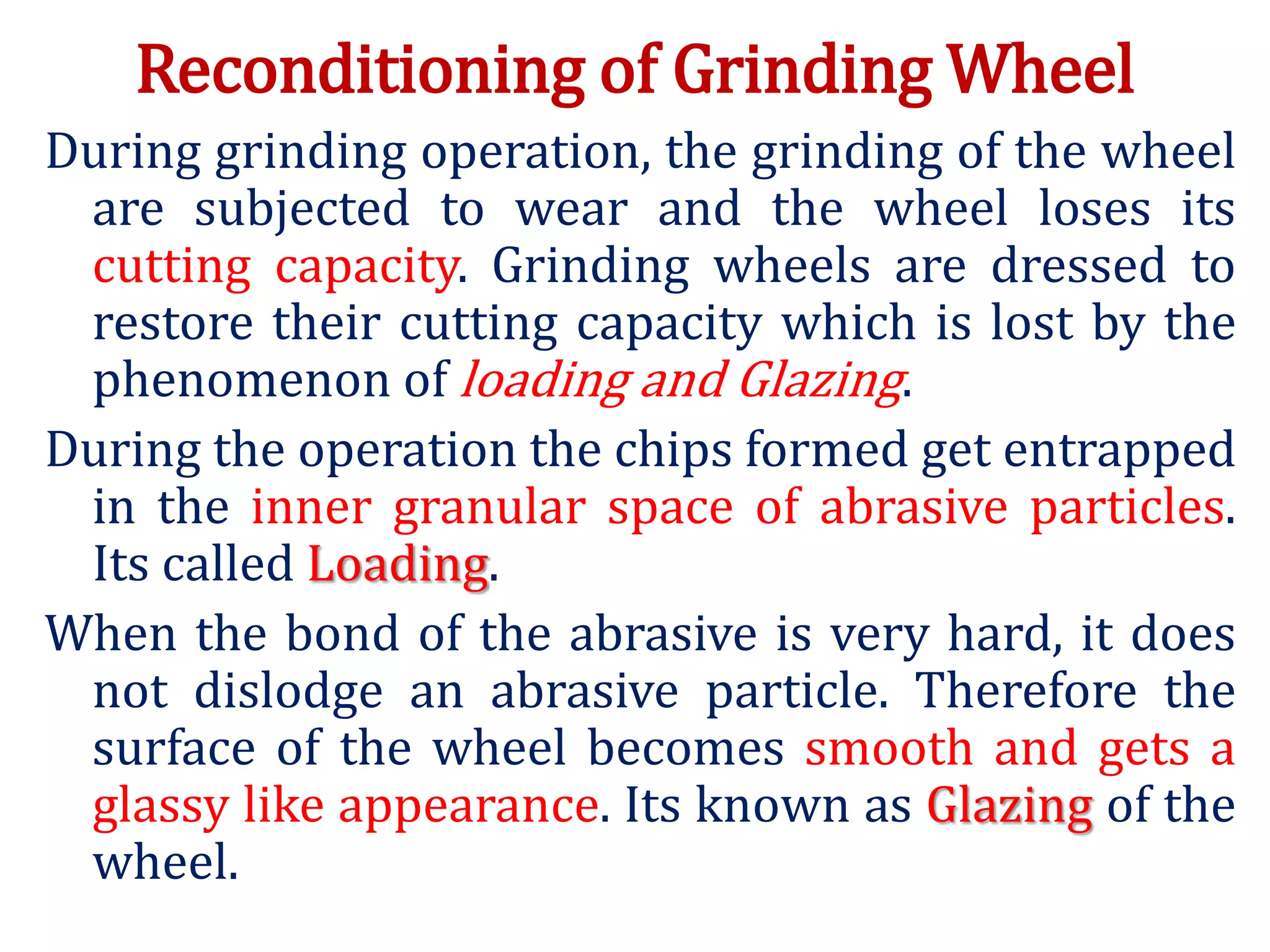 Reconditioning of Grinding Wheel
During grinding operation, the grinding of the wheel
are subjected to wear and the wheel loses its
cutting capacity. Grinding wheels are dressed to
restore their cutting capacity which is lost by the
phenomenon of loading and Glazing.
During the operation the chips formed get entrapped
in the inner granular space of abrasive particles.
Its called Loading.
When the bond of the abrasive is very hard, it does
not dislodge an abrasive particle. Therefore the
surface of the wheel becomes smooth and gets a
glassy like appearance. Its known as Glazing of the
wheel.
 