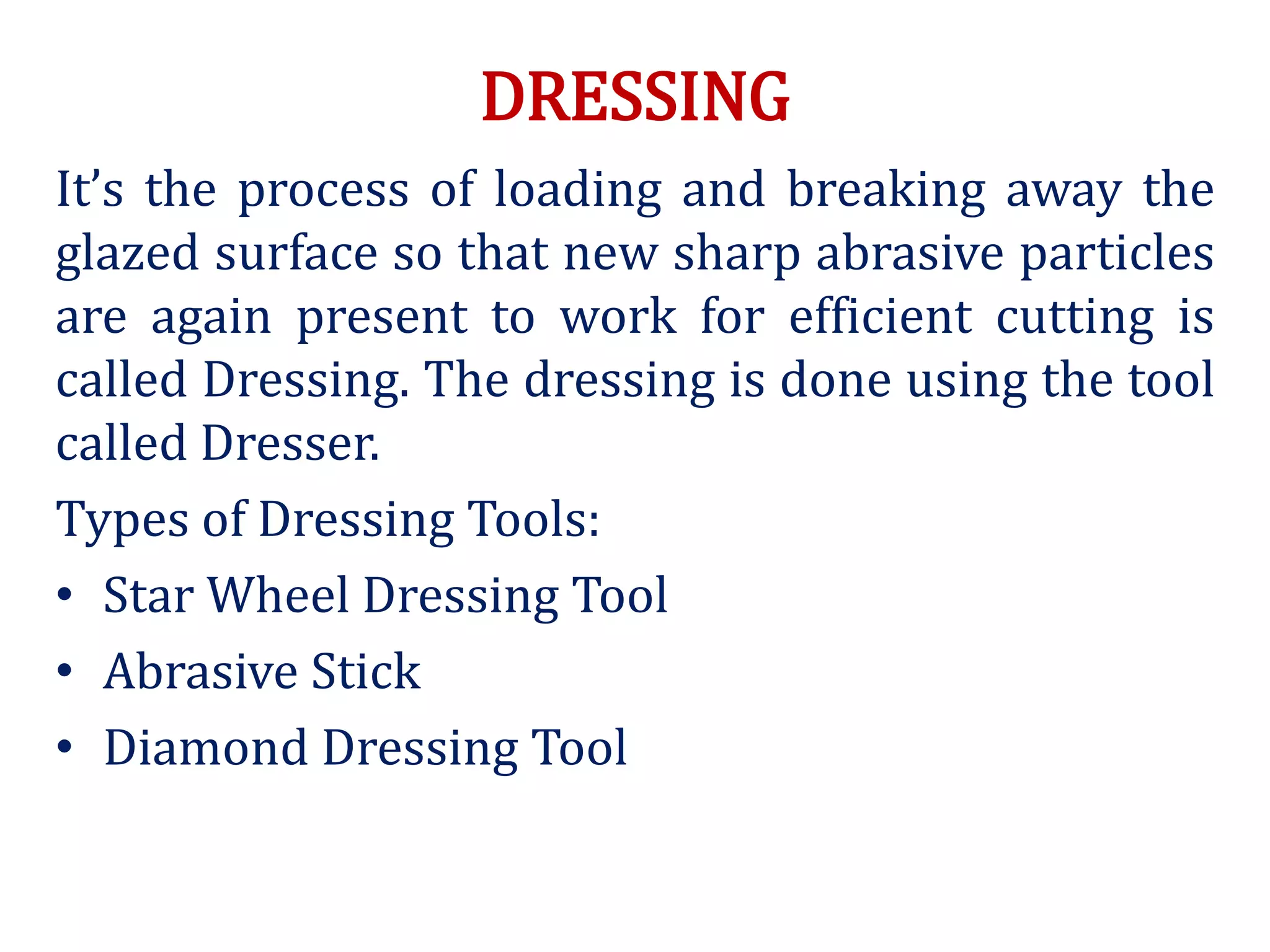 DRESSING
It’s the process of loading and breaking away the
glazed surface so that new sharp abrasive particles
are again present to work for efficient cutting is
called Dressing. The dressing is done using the tool
called Dresser.
Types of Dressing Tools:
• Star Wheel Dressing Tool
• Abrasive Stick
• Diamond Dressing Tool
 