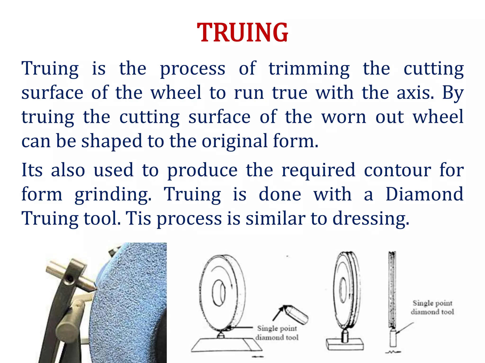 TRUING
Truing is the process of trimming the cutting
surface of the wheel to run true with the axis. By
truing the cutting surface of the worn out wheel
can be shaped to the original form.
Its also used to produce the required contour for
form grinding. Truing is done with a Diamond
Truing tool. Tis process is similar to dressing.
 