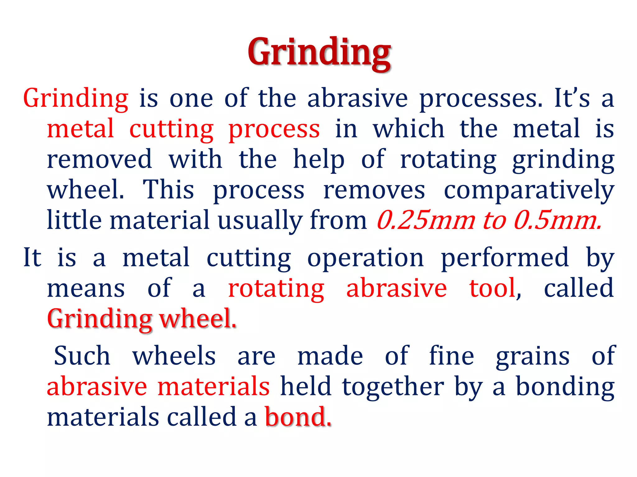 Grinding
Grinding is one of the abrasive processes. It’s a
metal cutting process in which the metal is
removed with the help of rotating grinding
wheel. This process removes comparatively
little material usually from 0.25mm to 0.5mm.
It is a metal cutting operation performed by
means of a rotating abrasive tool, called
Grinding wheel.
Such wheels are made of fine grains of
abrasive materials held together by a bonding
materials called a bond.
 