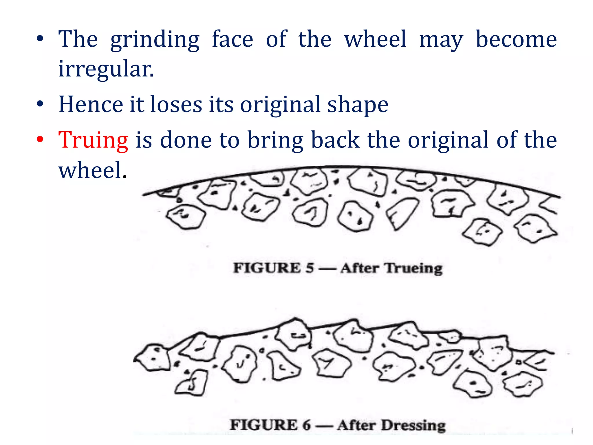• The grinding face of the wheel may become
irregular.
• Hence it loses its original shape
• Truing is done to bring back the original of the
wheel.
 