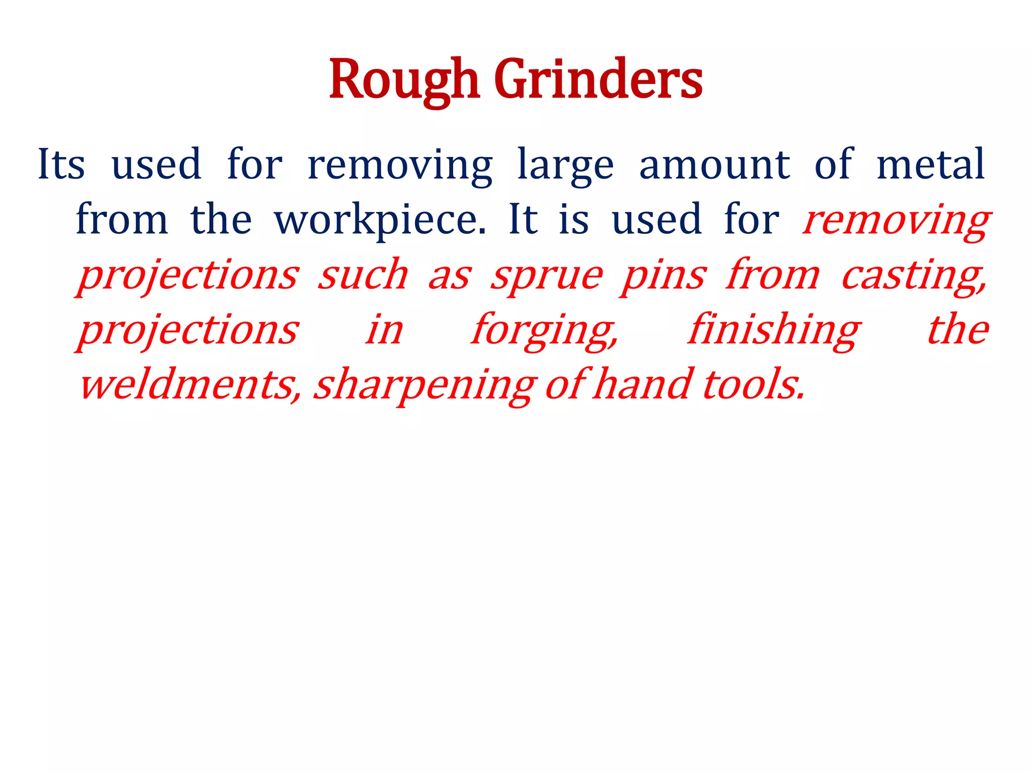 Rough Grinders
Its used for removing large amount of metal
from the workpiece. It is used for removing
projections such as sprue pins from casting,
projections in forging, finishing the
weldments, sharpening of hand tools.
 