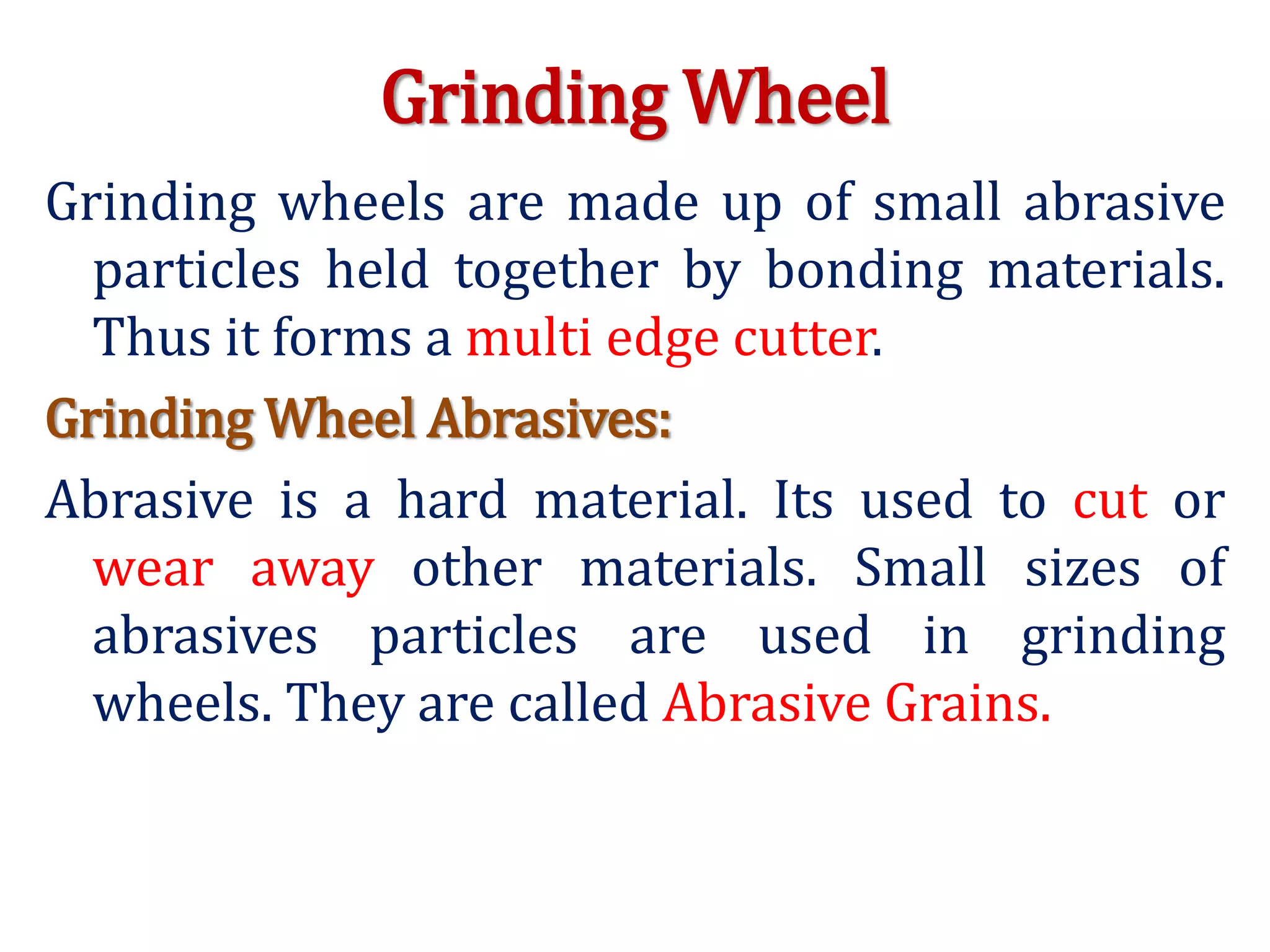 Grinding Wheel
Grinding wheels are made up of small abrasive
particles held together by bonding materials.
Thus it forms a multi edge cutter.
Grinding Wheel Abrasives:
Abrasive is a hard material. Its used to cut or
wear away other materials. Small sizes of
abrasives particles are used in grinding
wheels. They are called Abrasive Grains.
 