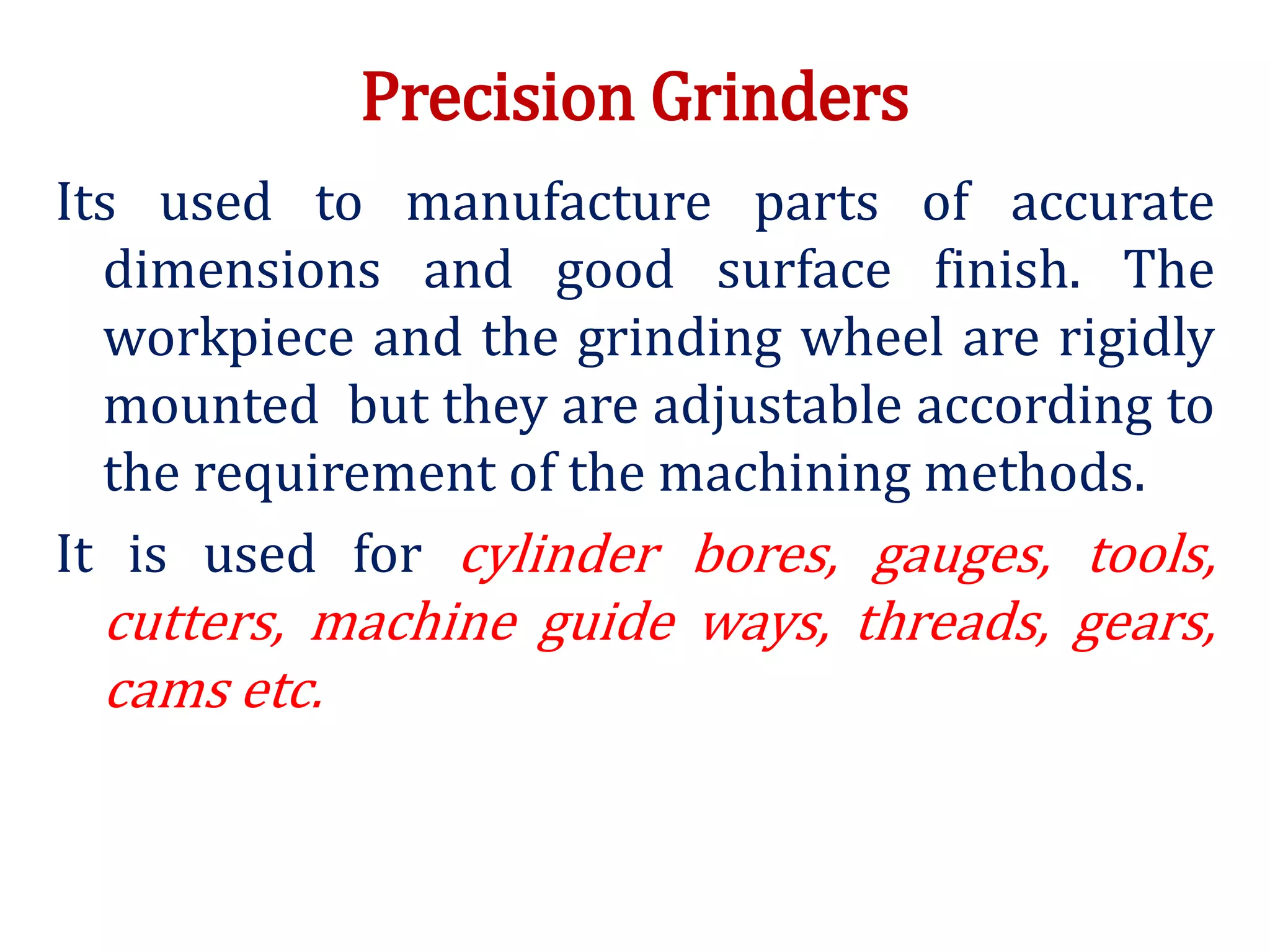 Precision Grinders
Its used to manufacture parts of accurate
dimensions and good surface finish. The
workpiece and the grinding wheel are rigidly
mounted but they are adjustable according to
the requirement of the machining methods.
It is used for cylinder bores, gauges, tools,
cutters, machine guide ways, threads, gears,
cams etc.
 
