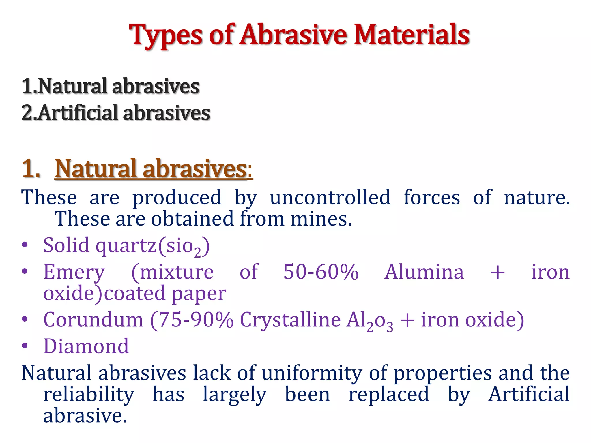 Types of Abrasive Materials
1.Natural abrasives
2.Artificial abrasives
1. Natural abrasives:
These are produced by uncontrolled forces of nature.
These are obtained from mines.
• Solid quartz(sio2)
• Emery (mixture of 50-60% Alumina + iron
oxide)coated paper
• Corundum (75-90% Crystalline Al2o3 + iron oxide)
• Diamond
Natural abrasives lack of uniformity of properties and the
reliability has largely been replaced by Artificial
abrasive.
 