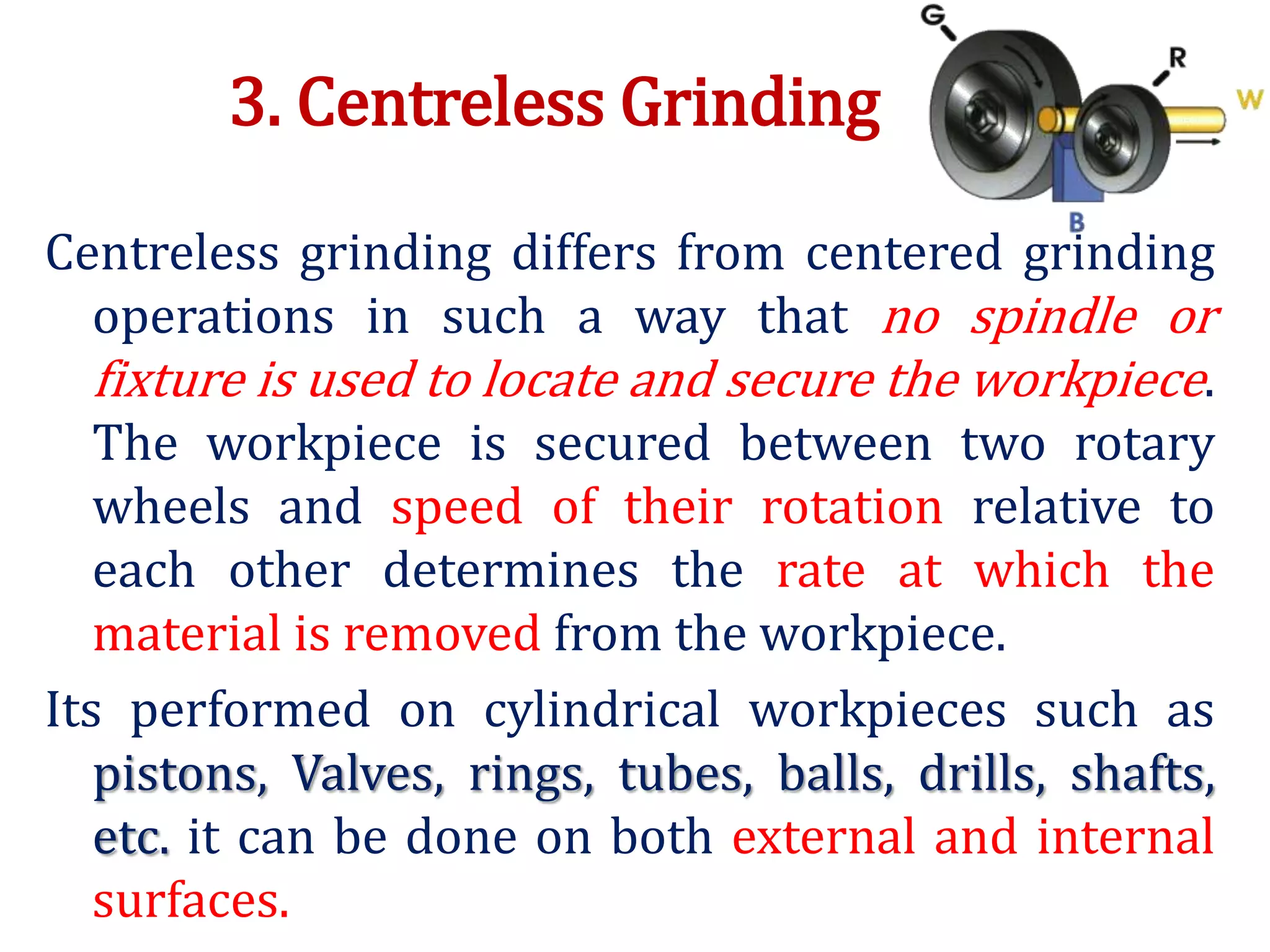 3. Centreless Grinding
Centreless grinding differs from centered grinding
operations in such a way that no spindle or
fixture is used to locate and secure the workpiece.
The workpiece is secured between two rotary
wheels and speed of their rotation relative to
each other determines the rate at which the
material is removed from the workpiece.
Its performed on cylindrical workpieces such as
pistons, Valves, rings, tubes, balls, drills, shafts,
etc. it can be done on both external and internal
surfaces.
 