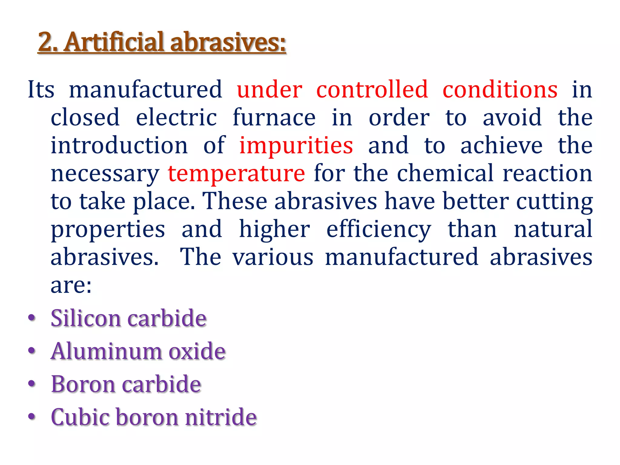 2. Artificial abrasives:
Its manufactured under controlled conditions in
closed electric furnace in order to avoid the
introduction of impurities and to achieve the
necessary temperature for the chemical reaction
to take place. These abrasives have better cutting
properties and higher efficiency than natural
abrasives. The various manufactured abrasives
are:
• Silicon carbide
• Aluminum oxide
• Boron carbide
• Cubic boron nitride
 