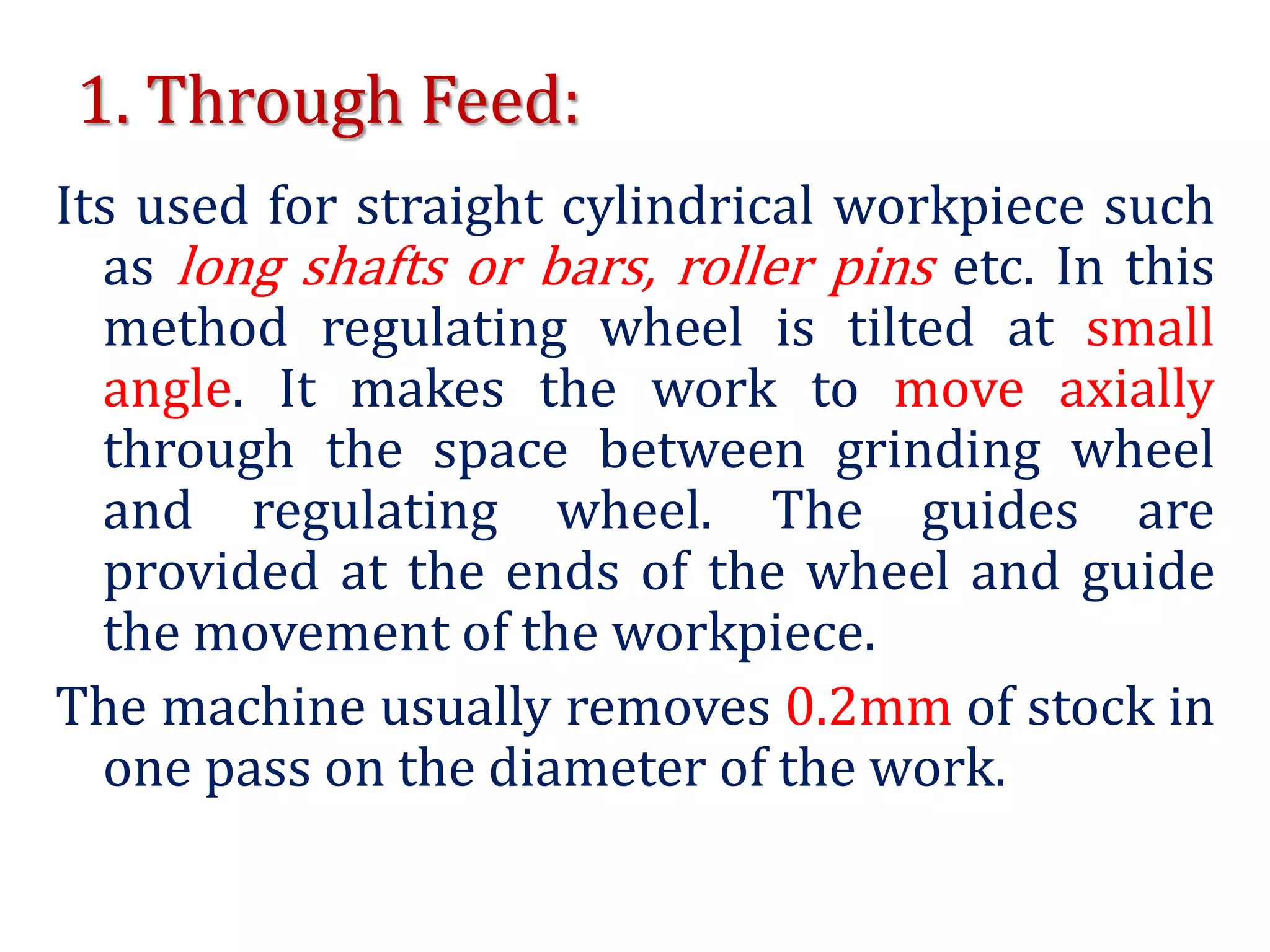 1. Through Feed:
Its used for straight cylindrical workpiece such
as long shafts or bars, roller pins etc. In this
method regulating wheel is tilted at small
angle. It makes the work to move axially
through the space between grinding wheel
and regulating wheel. The guides are
provided at the ends of the wheel and guide
the movement of the workpiece.
The machine usually removes 0.2mm of stock in
one pass on the diameter of the work.
 