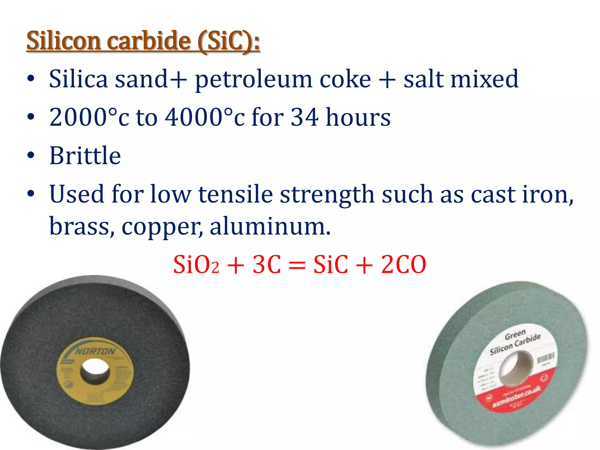 Silicon carbide (SiC):
• Silica sand+ petroleum coke + salt mixed
• 2000°c to 4000°c for 34 hours
• Brittle
• Used for low tensile strength such as cast iron,
brass, copper, aluminum.
SiO2 + 3C = SiC + 2CO
 