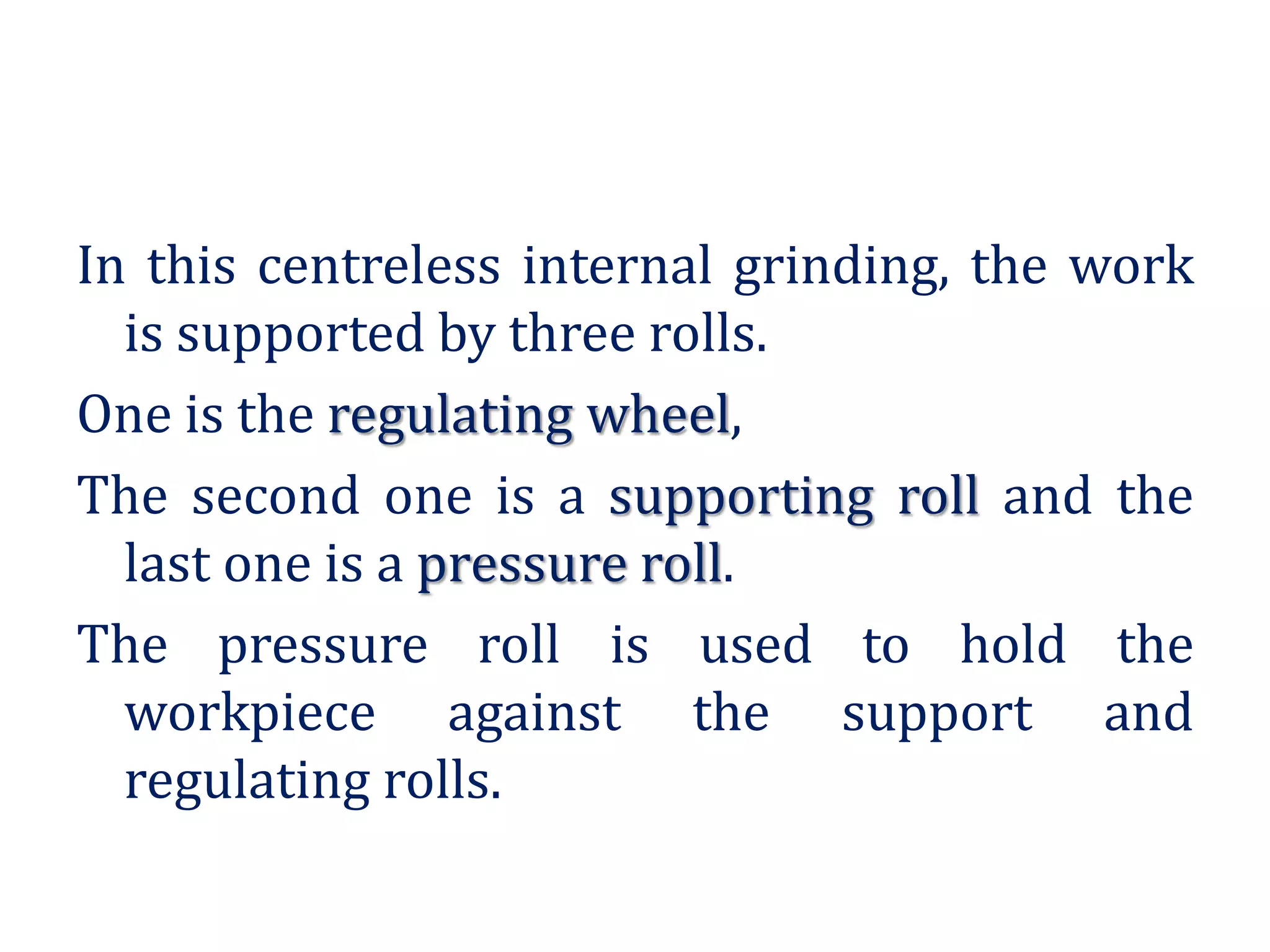In this centreless internal grinding, the work
is supported by three rolls.
One is the regulating wheel,
The second one is a supporting roll and the
last one is a pressure roll.
The pressure roll is used to hold the
workpiece against the support and
regulating rolls.
 