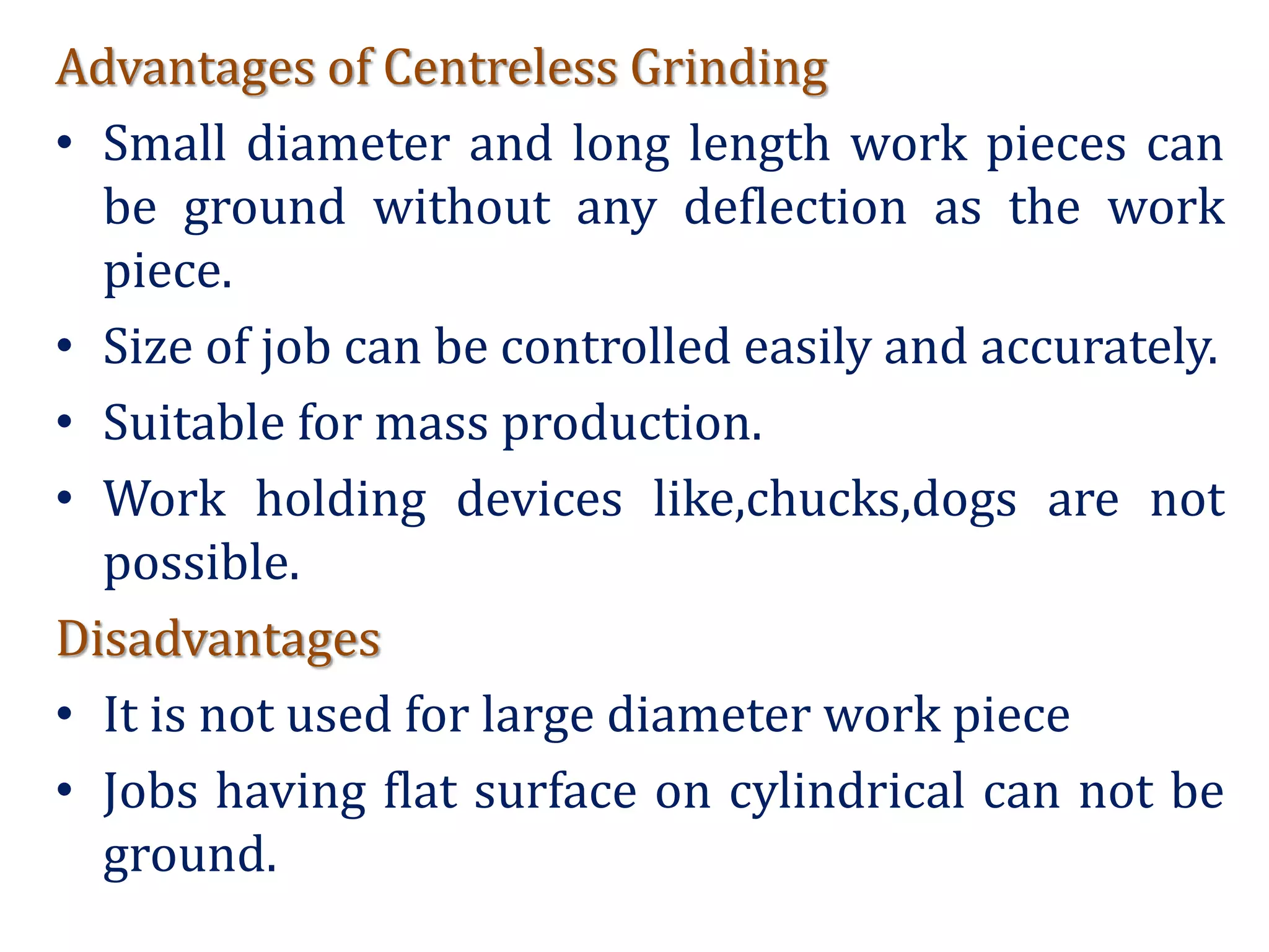 Advantages of Centreless Grinding
• Small diameter and long length work pieces can
be ground without any deflection as the work
piece.
• Size of job can be controlled easily and accurately.
• Suitable for mass production.
• Work holding devices like,chucks,dogs are not
possible.
Disadvantages
• It is not used for large diameter work piece
• Jobs having flat surface on cylindrical can not be
ground.
 