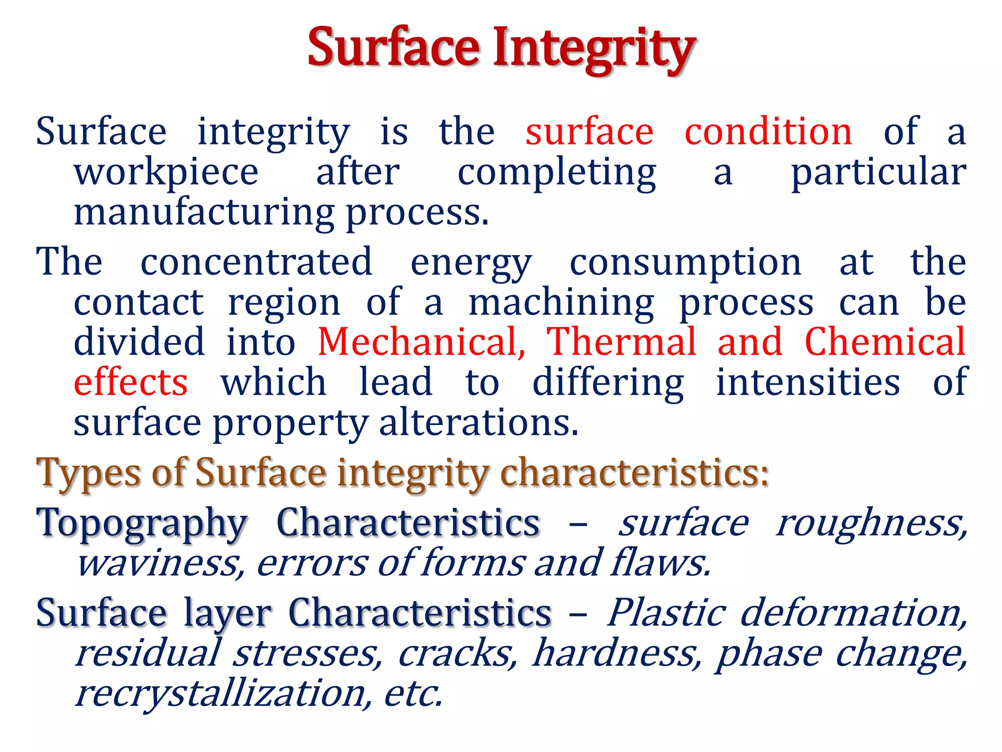Surface Integrity
Surface integrity is the surface condition of a
workpiece after completing a particular
manufacturing process.
The concentrated energy consumption at the
contact region of a machining process can be
divided into Mechanical, Thermal and Chemical
effects which lead to differing intensities of
surface property alterations.
Types of Surface integrity characteristics:
Topography Characteristics – surface roughness,
waviness, errors of forms and flaws.
Surface layer Characteristics – Plastic deformation,
residual stresses, cracks, hardness, phase change,
recrystallization, etc.
 