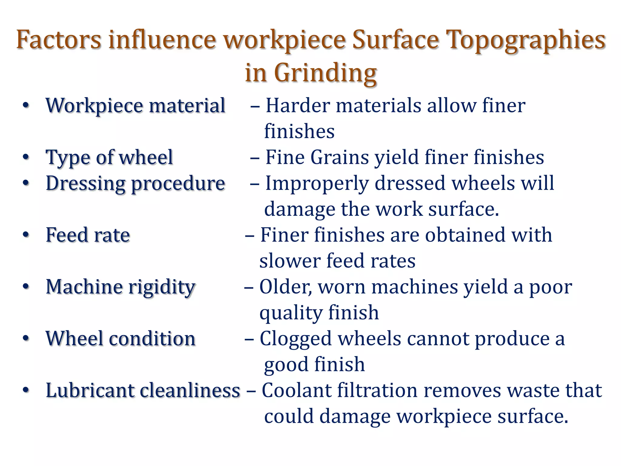 Factors influence workpiece Surface Topographies
in Grinding
• Workpiece material – Harder materials allow finer
finishes
• Type of wheel – Fine Grains yield finer finishes
• Dressing procedure – Improperly dressed wheels will
damage the work surface.
• Feed rate – Finer finishes are obtained with
slower feed rates
• Machine rigidity – Older, worn machines yield a poor
quality finish
• Wheel condition – Clogged wheels cannot produce a
good finish
• Lubricant cleanliness – Coolant filtration removes waste that
could damage workpiece surface.
 