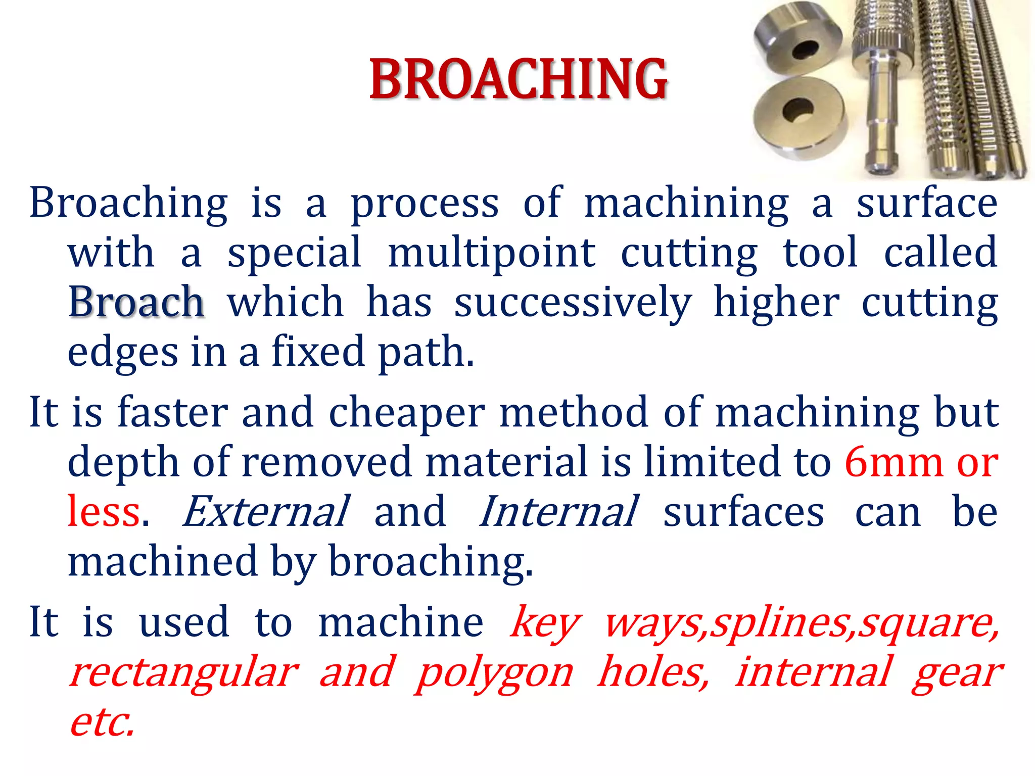 BROACHING
Broaching is a process of machining a surface
with a special multipoint cutting tool called
Broach which has successively higher cutting
edges in a fixed path.
It is faster and cheaper method of machining but
depth of removed material is limited to 6mm or
less. External and Internal surfaces can be
machined by broaching.
It is used to machine key ways,splines,square,
rectangular and polygon holes, internal gear
etc.
 