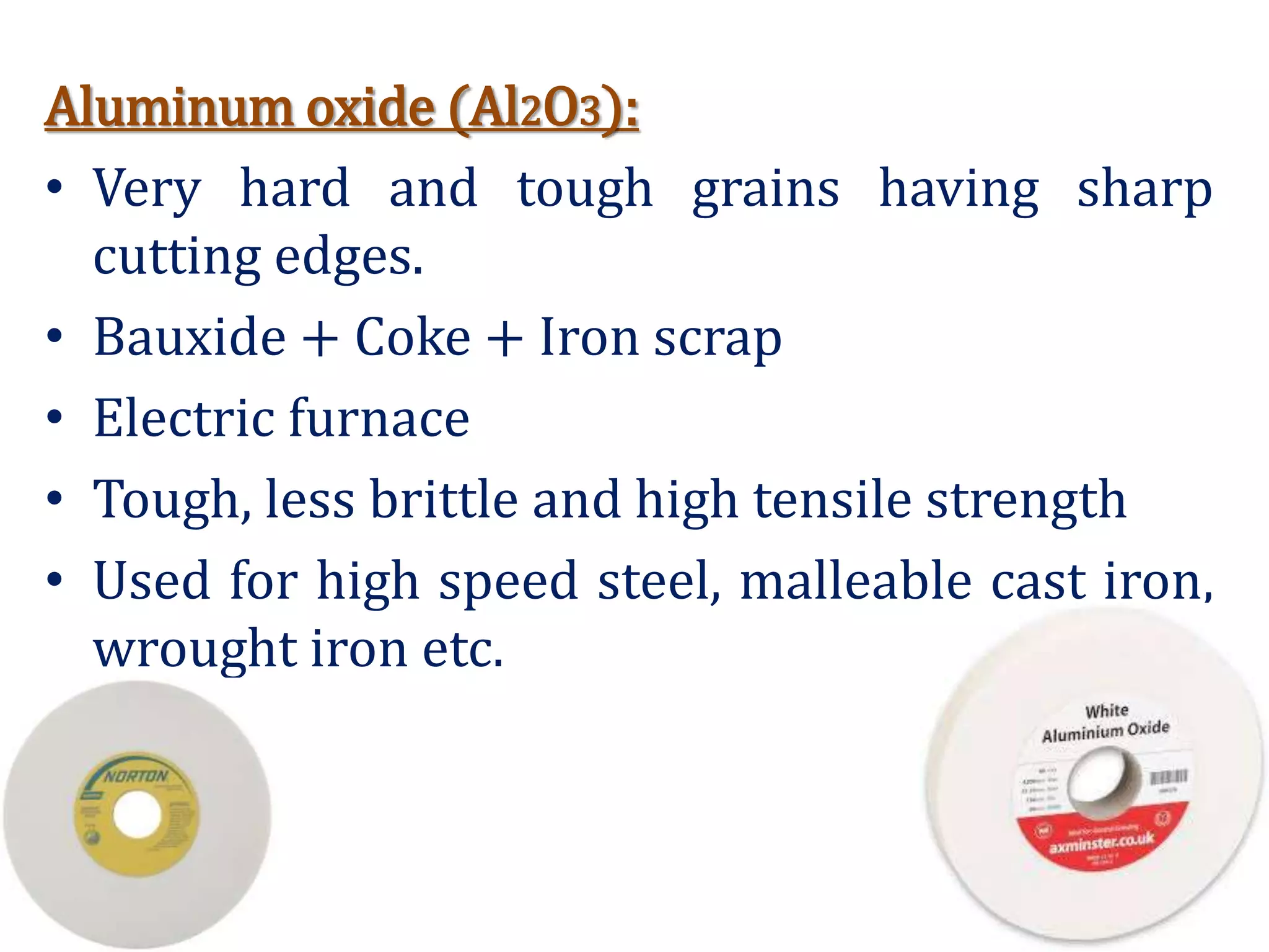 Aluminum oxide (Al2O3):
• Very hard and tough grains having sharp
cutting edges.
• Bauxide + Coke + Iron scrap
• Electric furnace
• Tough, less brittle and high tensile strength
• Used for high speed steel, malleable cast iron,
wrought iron etc.
 