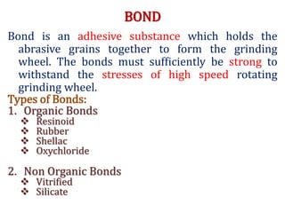 BOND
Bond is an adhesive substance which holds the
abrasive grains together to form the grinding
wheel. The bonds must sufficiently be strong to
withstand the stresses of high speed rotating
grinding wheel.
Types of Bonds:
1. Organic Bonds
 Resinoid
 Rubber
 Shellac
 Oxychloride
2. Non Organic Bonds
 Vitrified
 Silicate
 