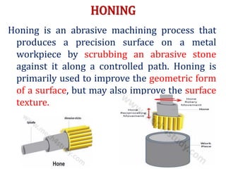 HONING
Honing is an abrasive machining process that
produces a precision surface on a metal
workpiece by scrubbing an abrasive stone
against it along a controlled path. Honing is
primarily used to improve the geometric form
of a surface, but may also improve the surface
texture.
 