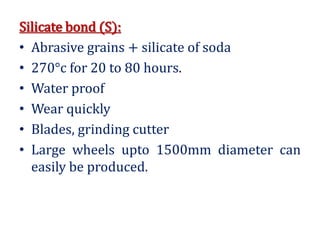 Silicate bond (S):
• Abrasive grains + silicate of soda
• 270°c for 20 to 80 hours.
• Water proof
• Wear quickly
• Blades, grinding cutter
• Large wheels upto 1500mm diameter can
easily be produced.
 